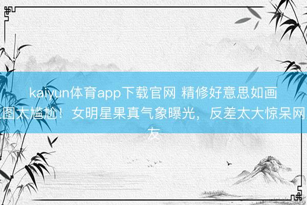 kaiyun体育app下载官网 精修好意思如画生图太尴尬!女明星果真气象曝光,反差太大惊呆网友