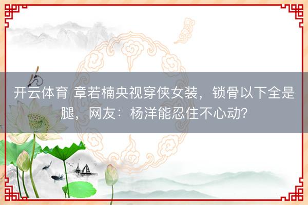 开云体育 章若楠央视穿侠女装，锁骨以下全是腿，网友：杨洋能忍住不心动？