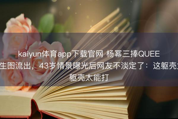 kaiyun体育app下载官网 杨幂三捧QUEEN奖杯生图流出，43岁情景曝光后网友不淡定了：这躯壳太能打