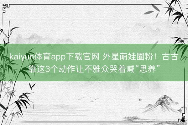 kaiyun体育app下载官网 外星萌娃圈粉！古古靠这3个动作让不雅众哭着喊“思养”