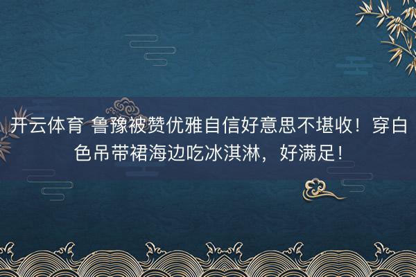 开云体育 鲁豫被赞优雅自信好意思不堪收！穿白色吊带裙海边吃冰淇淋，好满足！