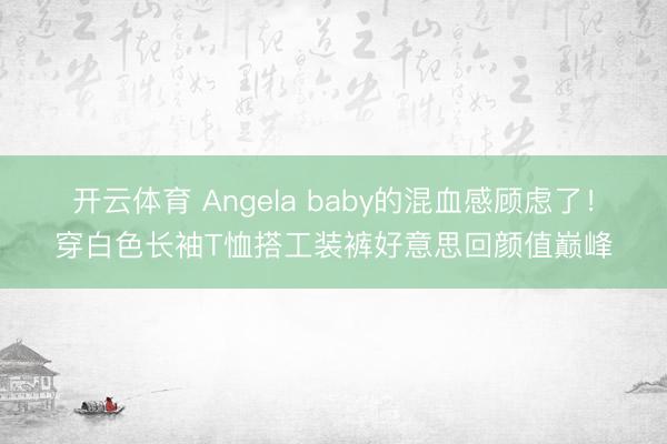 开云体育 Angela baby的混血感顾虑了！穿白色长袖T恤搭工装裤好意思回颜值巅峰