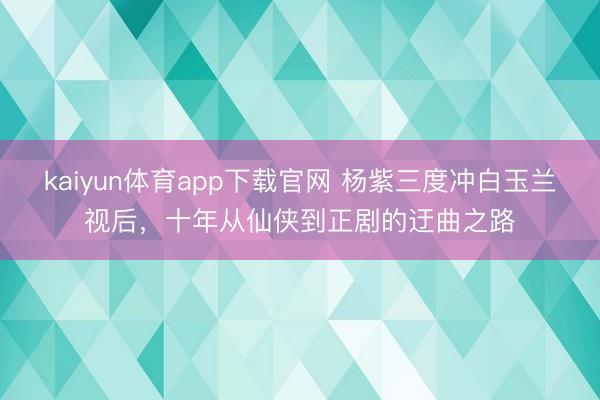 kaiyun体育app下载官网 杨紫三度冲白玉兰视后，十年从仙侠到正剧的迂曲之路