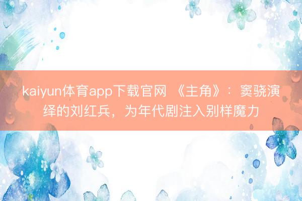 kaiyun体育app下载官网 《主角》：窦骁演绎的刘红兵，为年代剧注入别样魔力