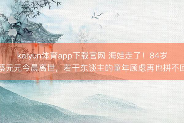 kaiyun体育app下载官网 海娃走了！84岁蔡元元今晨离世，若干东谈主的童年顾虑再也拼不回