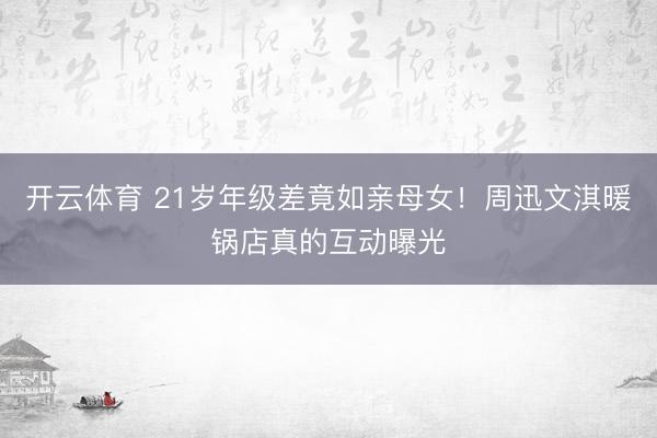 开云体育 21岁年级差竟如亲母女！周迅文淇暖锅店真的互动曝光
