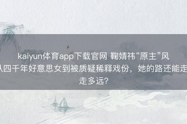 kaiyun体育app下载官网 鞠婧祎“原主”风云：从四千年好意思女到被质疑稀释戏份，她的路还能走多远？