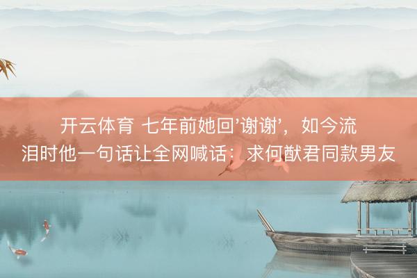 开云体育 七年前她回'谢谢'，如今流泪时他一句话让全网喊话：求何猷君同款男友