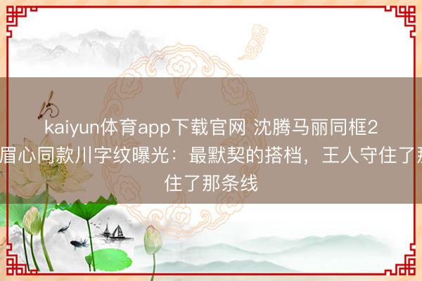 kaiyun体育app下载官网 沈腾马丽同框20年，眉心同款川字纹曝光：最默契的搭档，王人守住了那条线