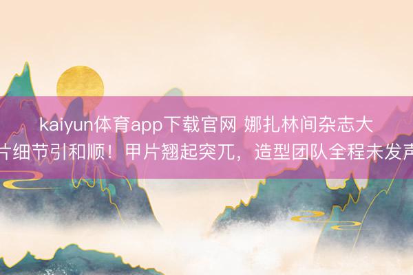 kaiyun体育app下载官网 娜扎林间杂志大片细节引和顺！甲片翘起突兀，造型团队全程未发声