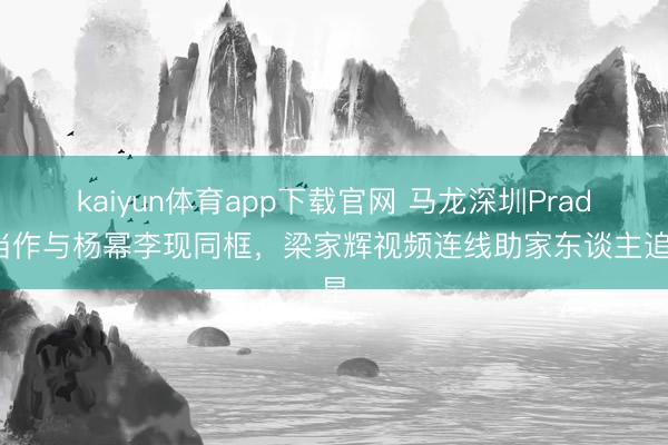 kaiyun体育app下载官网 马龙深圳Prada当作与杨幂李现同框，梁家辉视频连线助家东谈主追星