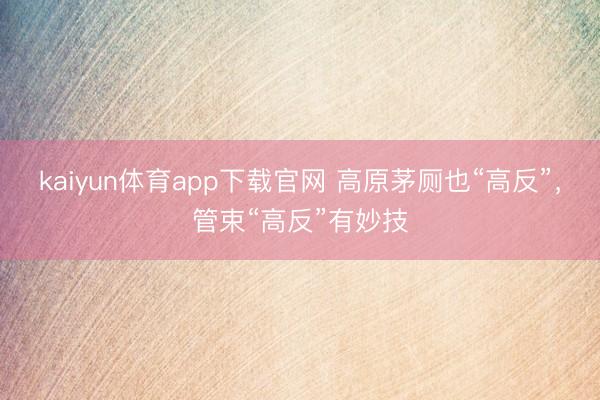kaiyun体育app下载官网 高原茅厕也“高反”，管束“高反”有妙技