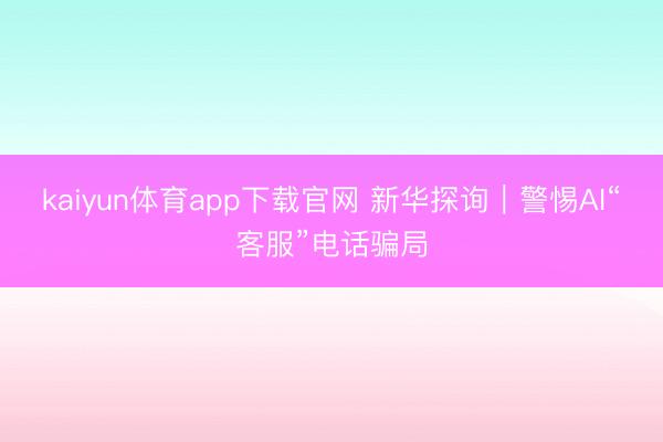 kaiyun体育app下载官网 新华探询｜警惕AI“客服”电话骗局