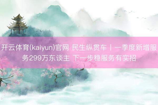 开云体育(kaiyun)官网 民生纵贯车丨一季度新增服务299万东谈主 下一步稳服务有实招