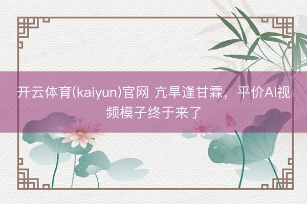 开云体育(kaiyun)官网 亢旱逢甘霖，平价AI视频模子终于来了