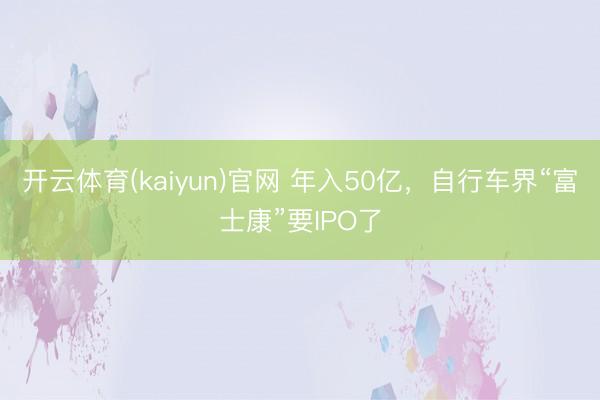 开云体育(kaiyun)官网 年入50亿，自行车界“富士康”要IPO了