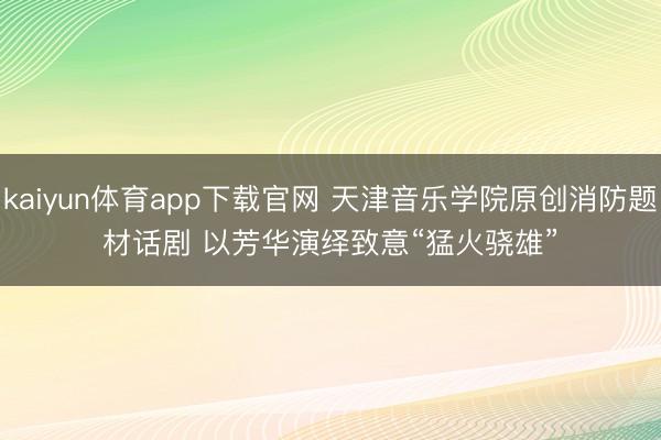 kaiyun体育app下载官网 天津音乐学院原创消防题材话剧 以芳华演绎致意“猛火骁雄”