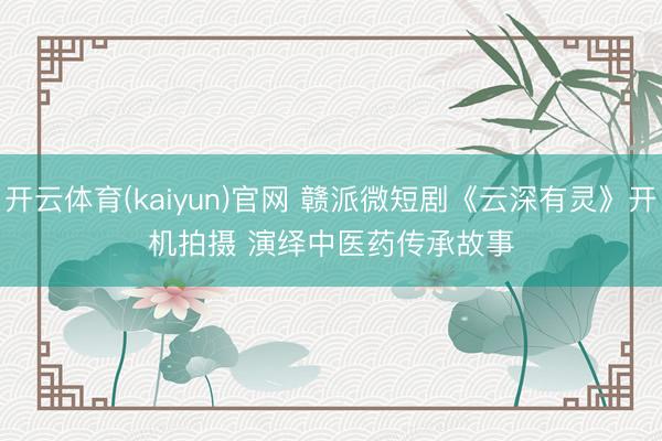 开云体育(kaiyun)官网 赣派微短剧《云深有灵》开机拍摄 演绎中医药传承故事