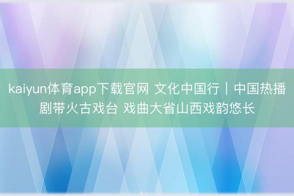 kaiyun体育app下载官网 文化中国行｜中国热播剧带火古戏台 戏曲大省山西戏韵悠长