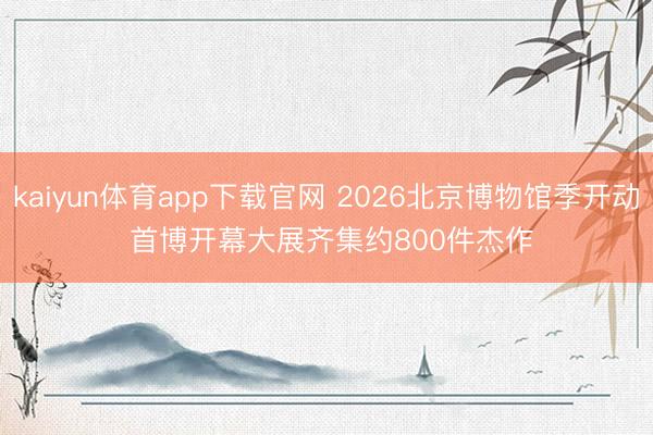 kaiyun体育app下载官网 2026北京博物馆季开动 首博开幕大展齐集约800件杰作