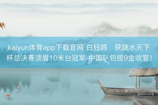 kaiyun体育app下载官网 白钰鸣‌获跳水天下杯总决赛须眉10米台冠军 中国队包揽9金收官！