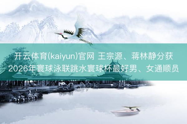 开云体育(kaiyun)官网 王宗源、蒋林静分获2026年寰球泳联跳水寰球杯最好男、女通顺员