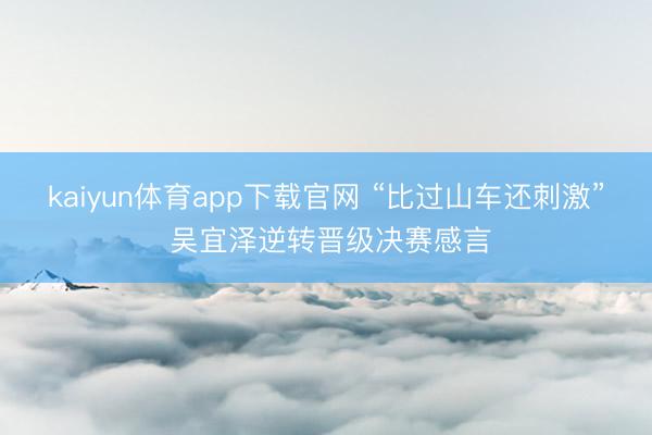 kaiyun体育app下载官网 “比过山车还刺激” 吴宜泽逆转晋级决赛感言