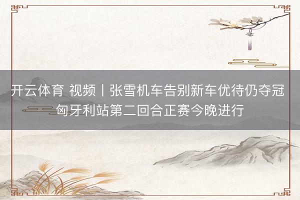 开云体育 视频丨张雪机车告别新车优待仍夺冠 匈牙利站第二回合正赛今晚进行