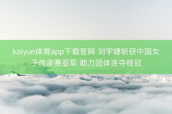 kaiyun体育app下载官网 刘宇婕斩获中国女子传承赛亚军 助力团体连夺桂冠