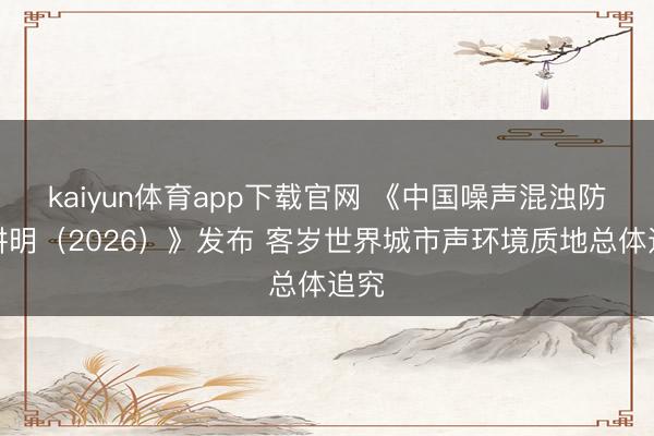 kaiyun体育app下载官网 《中国噪声混浊防治讲明（2026）》发布 客岁世界城市声环境质地总体追究