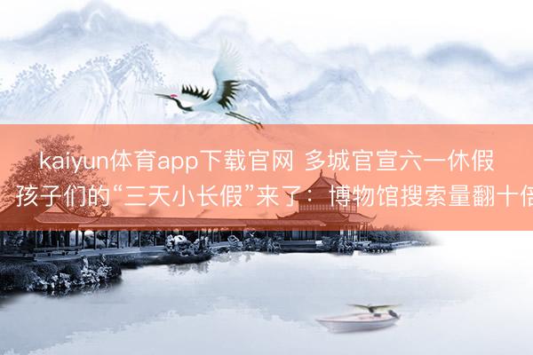 kaiyun体育app下载官网 多城官宣六一休假，孩子们的“三天小长假”来了：博物馆搜索量翻十倍