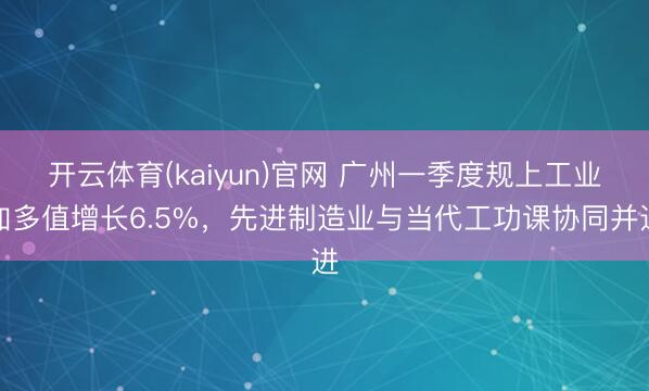 开云体育(kaiyun)官网 广州一季度规上工业加多值增长6.5%，先进制造业与当代工功课协同并进