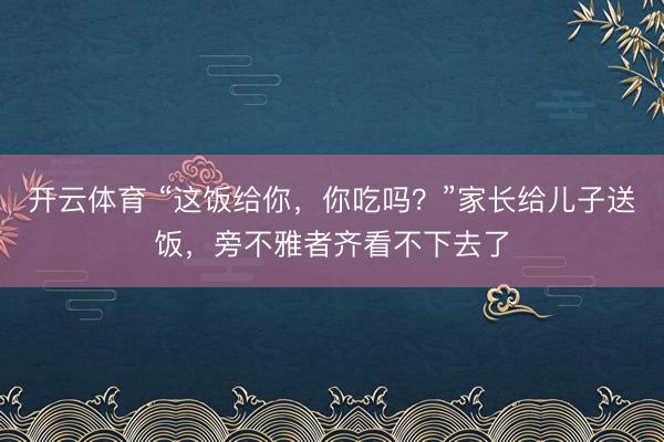 开云体育 “这饭给你,你吃吗?”家长给儿子送饭,旁不雅者齐看不下去了