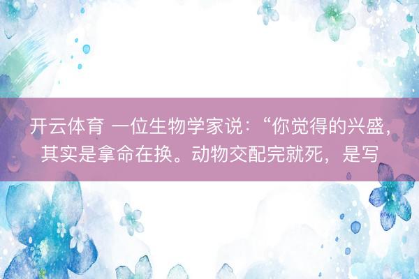 开云体育 一位生物学家说：“你觉得的兴盛，其实是拿命在换。动物交配完就死，是写
