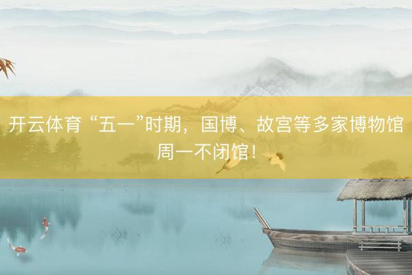 开云体育 “五一”时期，国博、故宫等多家博物馆周一不闭馆！