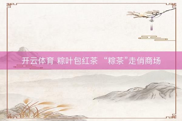 开云体育 粽叶包红茶  “粽茶”走俏商场